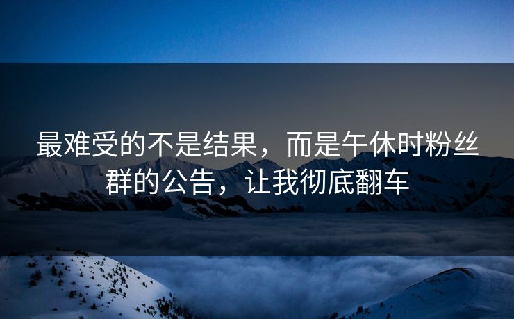 最难受的不是结果，而是午休时粉丝群的公告，让我彻底翻车