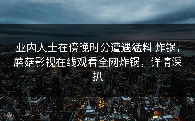 业内人士在傍晚时分遭遇猛料 炸锅,蘑菇影视在线观看全网炸锅,详情深扒 业内人士在傍晚时分遭遇猛料 炸锅,蘑菇影视在线观看全网炸锅,详情深扒