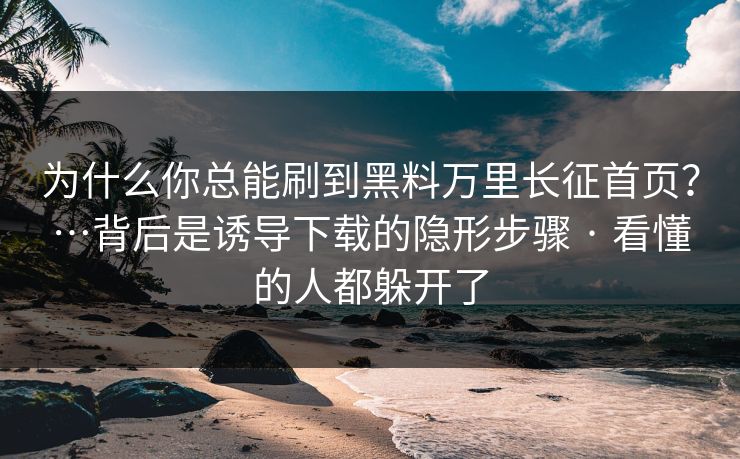 为什么你总能刷到黑料万里长征首页？…背后是诱导下载的隐形步骤 · 看懂的人都躲开了