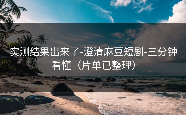 实测结果出来了-澄清麻豆短剧-三分钟看懂（片单已整理）