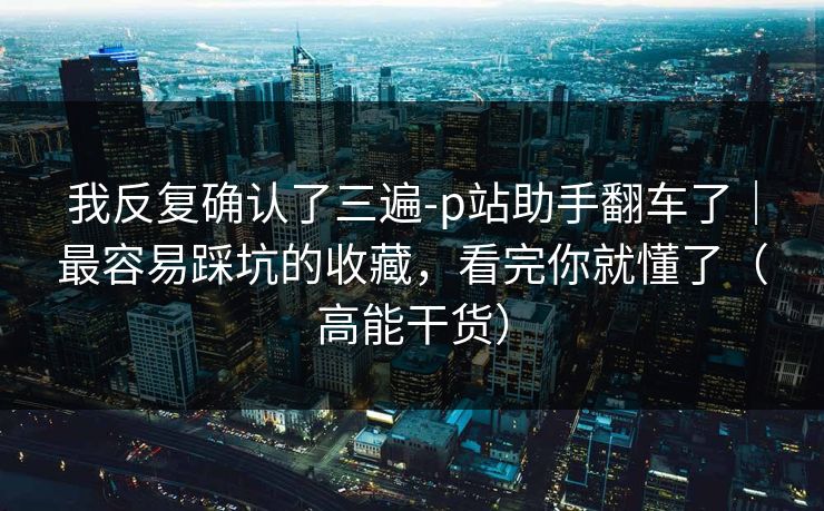 我反复确认了三遍-p站助手翻车了|最容易踩坑的收藏,看完你就懂了(高能干货) 我反复确认了三遍-p站助手翻车了|最容易踩坑的收藏,看完你就懂了(高能干货)