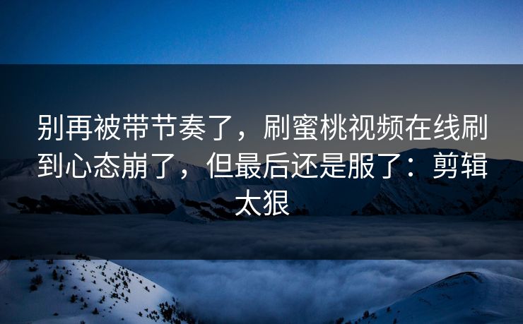 别再被带节奏了，刷蜜桃视频在线刷到心态崩了，但最后还是服了：剪辑太狠