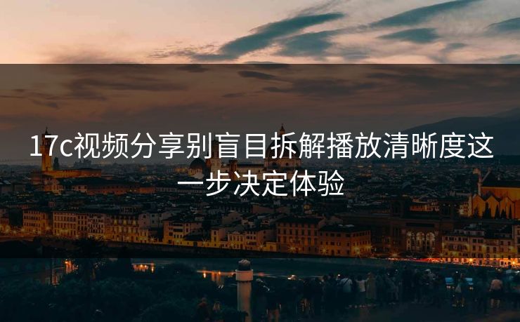 17c视频分享别盲目拆解播放清晰度这一步决定体验 17c视频分享别盲目拆解播放清晰度这一步决定体验