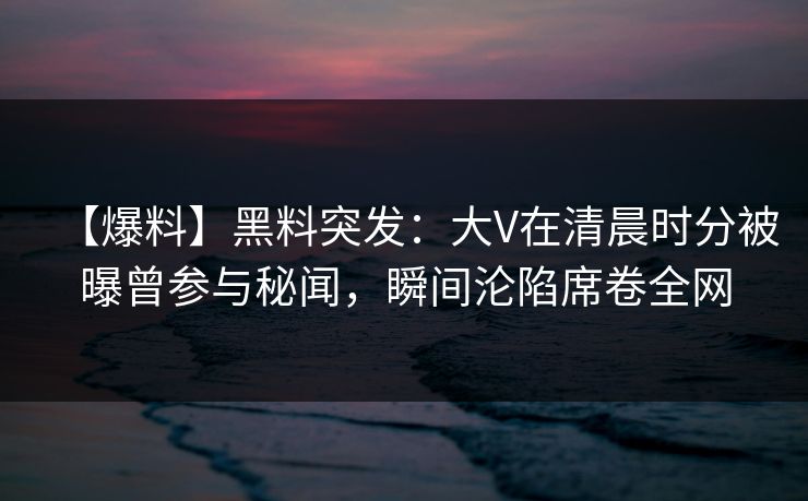 【爆料】黑料突发：大V在清晨时分被曝曾参与秘闻，瞬间沦陷席卷全网