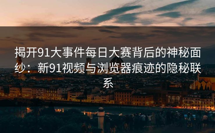 揭开91大事件每日大赛背后的神秘面纱：新91视频与浏览器痕迹的隐秘联系